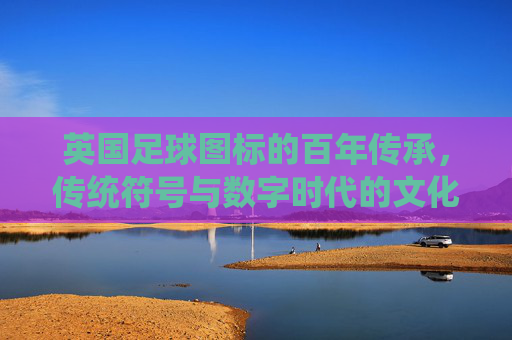 英国足球图标的百年传承,传统符号与数字时代的文化印记