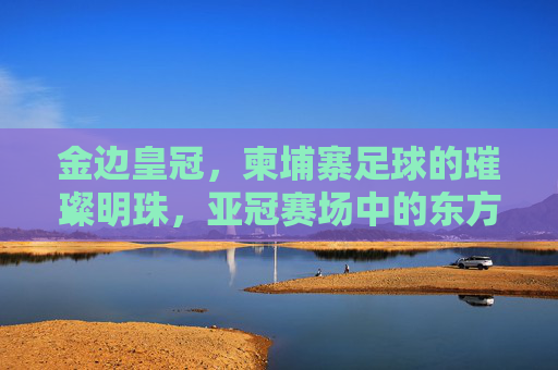 金边皇冠,柬埔寨足球的璀璨明珠,亚冠赛场中的东方雄狮
