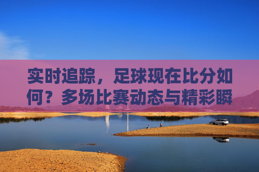实时追踪,足球现在比分如何?多场比赛动态与精彩瞬间速览
