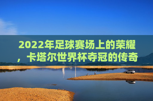 2022年足球赛场上的荣耀，卡塔尔世界杯夺冠的传奇与启示