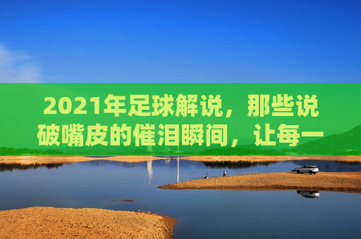2021年足球解说，那些说破嘴皮的催泪瞬间，让每一场比赛都成为情感的共鸣场，2021年足球解说里的催泪瞬间，每一场都是情感的共鸣场