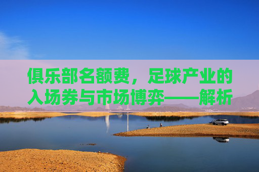 俱乐部名额费，足球产业的入场券与市场博弈——解析其商业价值与行业影响，俱乐部名额费，足球产业的入场券与市场博弈——解析其商业价值与行业影响