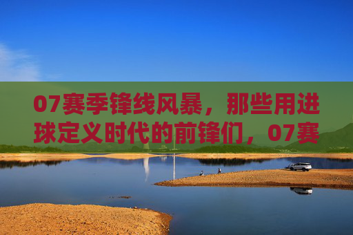 07赛季锋线风暴，那些用进球定义时代的前锋们，07赛季锋线风暴，那些用进球定义时代的前锋们