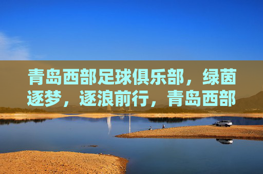 青岛西部足球俱乐部,绿茵逐梦,逐浪前行,青岛西部足球俱乐部,绿茵逐梦,逐浪前行