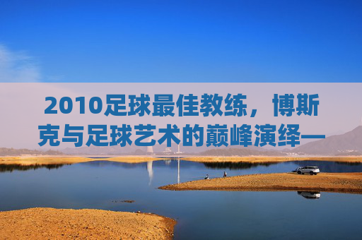 2010足球最佳教练，博斯克与足球艺术的巅峰演绎——解析世界杯冠军背后的执教智慧，2010足球最佳教练，博斯克与足球艺术的巅峰演绎——解析世界杯冠军背后的执教智慧