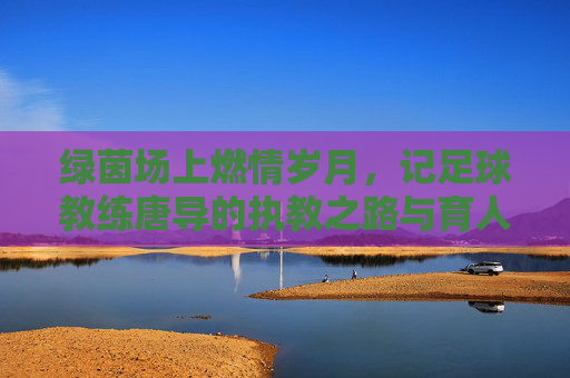 绿茵场上燃情岁月，记足球教练唐导的执教之路与育人初心