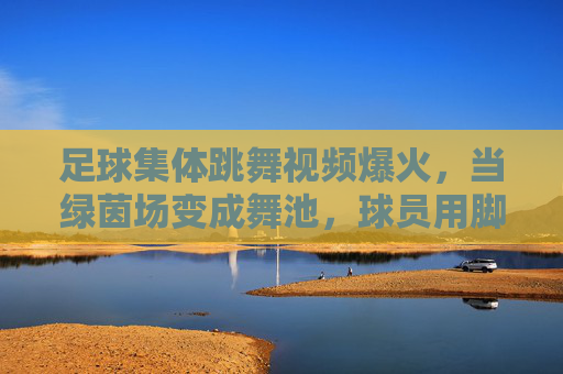 足球集体跳舞视频爆火,当绿茵场变成舞池,球员用脚尖跳起欢乐旋律,足球集体跳舞视频爆火,绿茵场变舞池,球员用脚尖跳起欢乐旋律