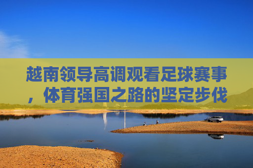 越南领导高调观看足球赛事，体育强国之路的坚定步伐，越南领导高调观看足球赛事，体育强国之路的坚定步伐