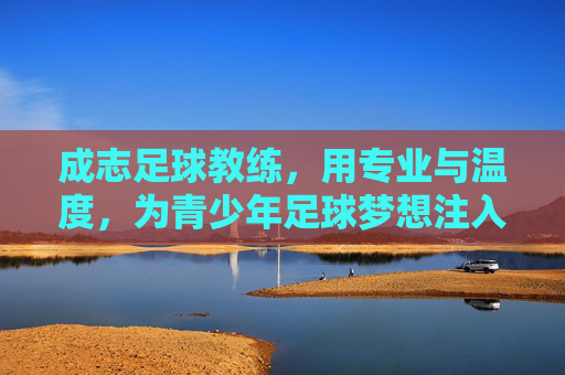 成志足球教练，用专业与温度，为青少年足球梦想注入力量