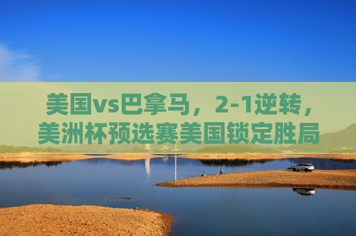 美国vs巴拿马，2-1逆转，美洲杯预选赛美国锁定胜局，巴拿马顽强防守，美洲杯预选赛，美国2-1逆转巴拿马 锁定胜局 巴拿马顽强防守