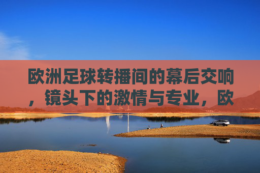 欧洲足球转播间的幕后交响，镜头下的激情与专业，欧洲足球转播间的幕后交响，镜头下的激情与专业