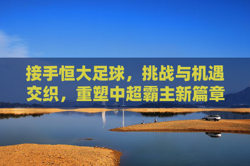 接手恒大足球，挑战与机遇交织，重塑中超霸主新篇章