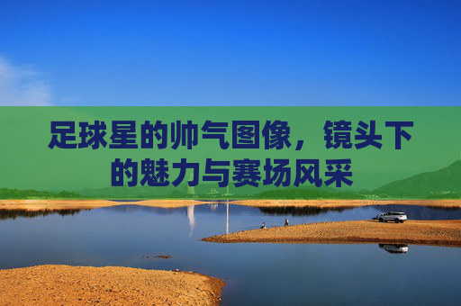 足球星的帅气图像,镜头下的魅力与赛场风采
