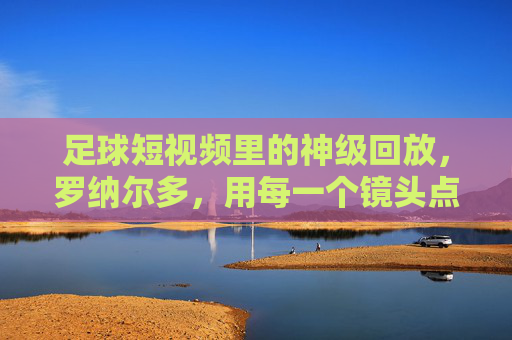 足球短视频里的神级回放,罗纳尔多,用每一个镜头点燃足球的激情