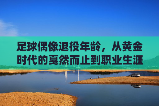足球偶像退役年龄,从黄金时代的戛然而止到职业生涯的智慧抉择