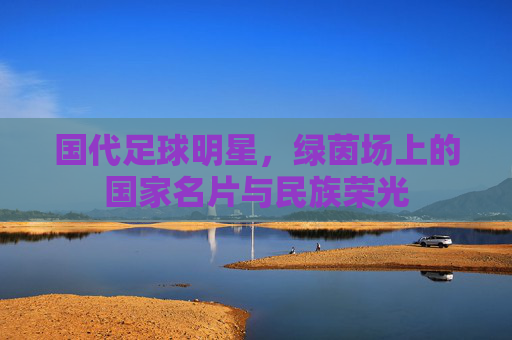 国代足球明星，绿茵场上的国家名片与民族荣光