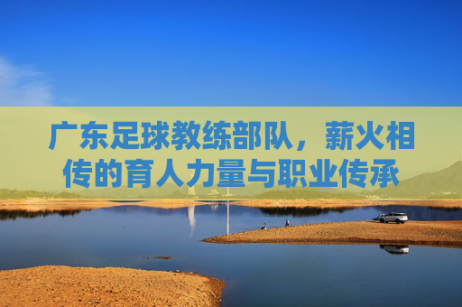 广东足球教练部队，薪火相传的育人力量与职业传承