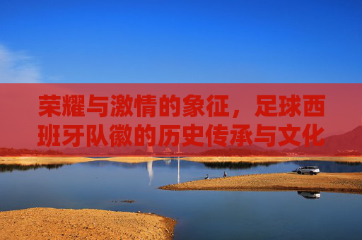 荣耀与激情的象征,足球西班牙队徽的历史传承与文化内涵