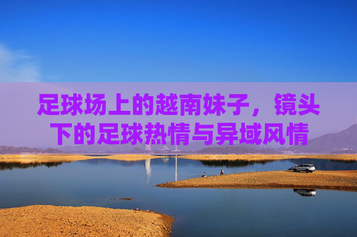 足球场上的越南妹子,镜头下的足球热情与异域风情