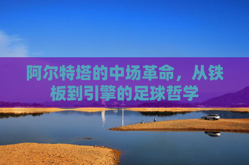 阿尔特塔的中场革命,从铁板到引擎的足球哲学