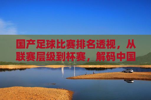 国产足球比赛排名透视，从联赛层级到杯赛，解码中国足球的本土竞技生态与发展轨迹，国产足球比赛排名透视，从联赛层级到杯赛，解码中国足球的本土竞技生态与发展轨迹