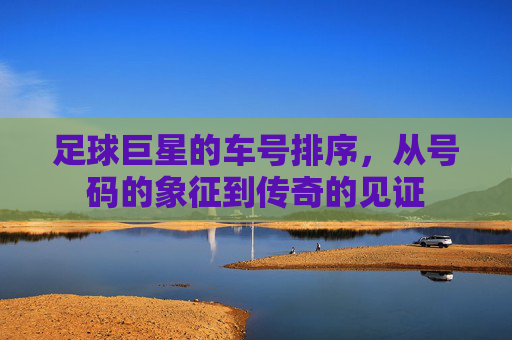 足球巨星的车号排序，从号码的象征到传奇的见证