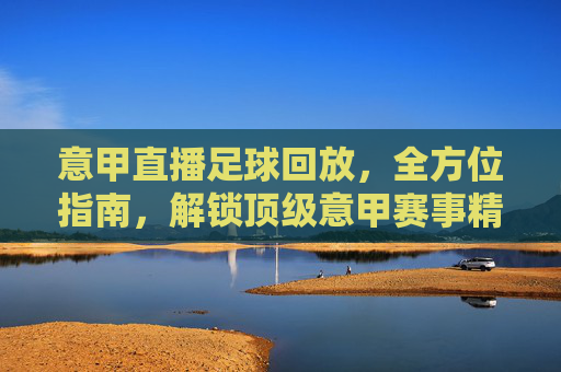 意甲直播足球回放，全方位指南，解锁顶级意甲赛事精彩瞬间，意甲直播足球回放全方位指南，解锁顶级意甲赛事精彩瞬间