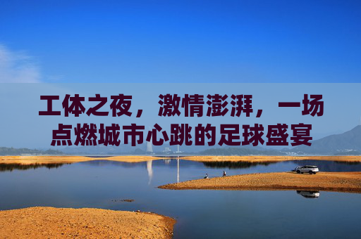 工体之夜，激情澎湃，一场点燃城市心跳的足球盛宴