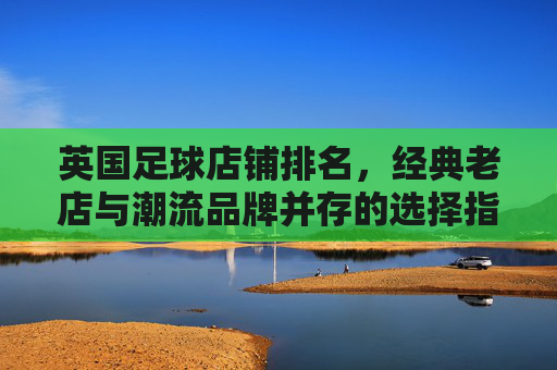 英国足球店铺排名，经典老店与潮流品牌并存的选择指南，英国足球店铺排名，经典老店与潮流品牌并存的选择指南