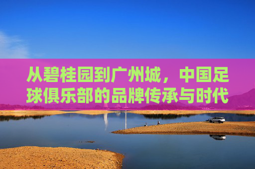 从碧桂园到广州城，中国足球俱乐部的品牌传承与时代变迁