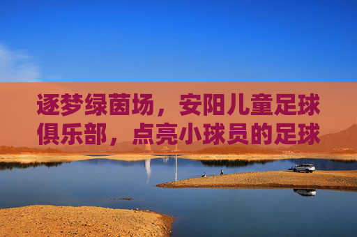 逐梦绿茵场，安阳儿童足球俱乐部，点亮小球员的足球人生，逐梦绿茵场，安阳儿童足球俱乐部，点亮小球员的足球人生