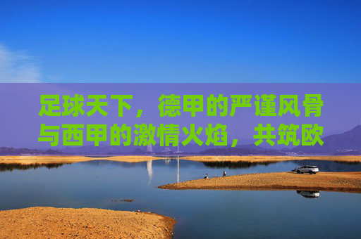 足球天下，德甲的严谨风骨与西甲的激情火焰，共筑欧洲足坛的辉煌篇章，足球天下，德甲的严谨风骨与西甲的激情火焰，共筑欧洲足坛的辉煌篇章