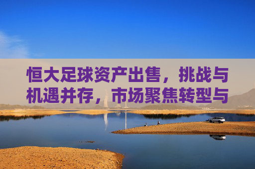 恒大足球资产出售，挑战与机遇并存，市场聚焦转型与价值重估，恒大足球资产出售，挑战与机遇并存，市场聚焦转型与价值重估