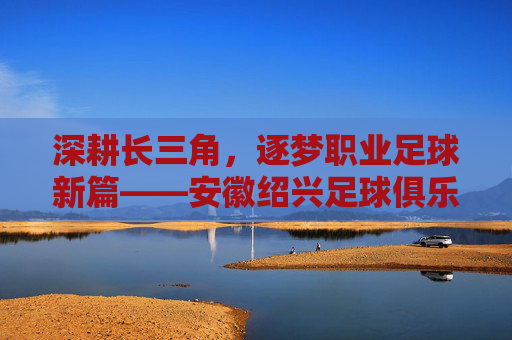 深耕长三角，逐梦职业足球新篇——安徽绍兴足球俱乐部发展纪实