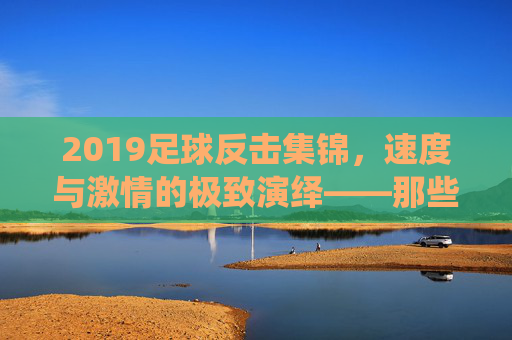 2019足球反击集锦，速度与激情的极致演绎——那些瞬间点燃赛场的热血瞬间