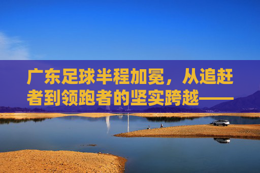 广东足球半程加冕，从追赶者到领跑者的坚实跨越——记本赛季中超半程冠军广东队，广东足球半程加冕，从追赶者到领跑者的坚实跨越——记本赛季中超半程冠军广东队