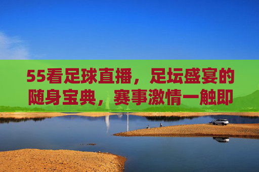 55看足球直播，足坛盛宴的随身宝典，赛事激情一触即发