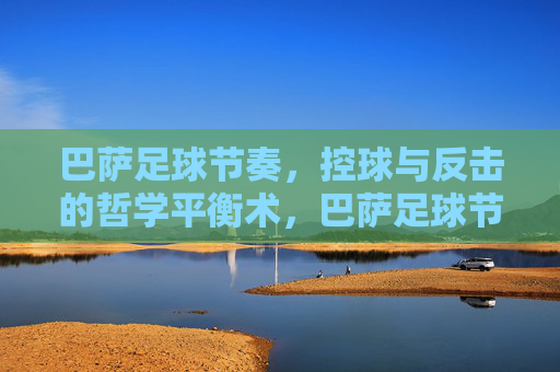 巴萨足球节奏,控球与反击的哲学平衡术,巴萨足球节奏,控球与反击的哲学平衡术