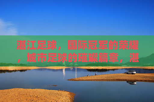 湛江足球,国际冠军的荣耀,城市足球的璀璨篇章,湛江足球,国际冠军的荣耀,城市足球的璀璨篇章