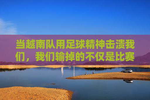 当越南队用足球精神击溃我们,我们输掉的不仅是比赛,更是对足球的清醒认知,越南队用足球精神击溃我们,我们输掉的不仅是比赛,更是对足球的清醒认知