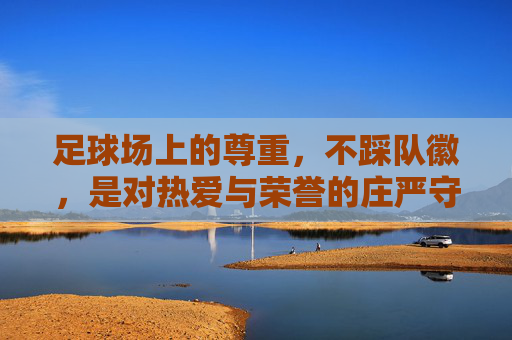 足球场上的尊重，不踩队徽，是对热爱与荣誉的庄严守护