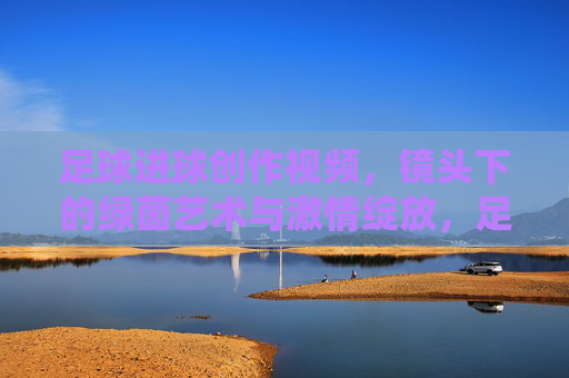 足球进球创作视频,镜头下的绿茵艺术与激情绽放,足球进球创作视频,镜头下的绿茵艺术与激情绽放