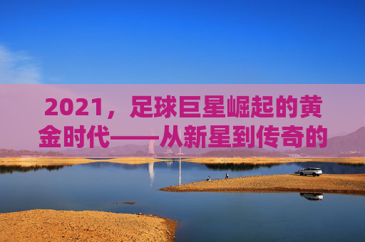 2021，足球巨星崛起的黄金时代——从新星到传奇的跨越之路