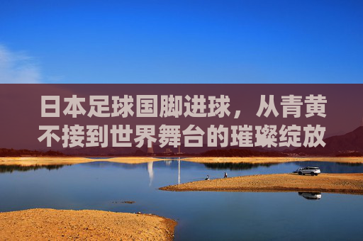 日本足球国脚进球,从青黄不接到世界舞台的璀璨绽放