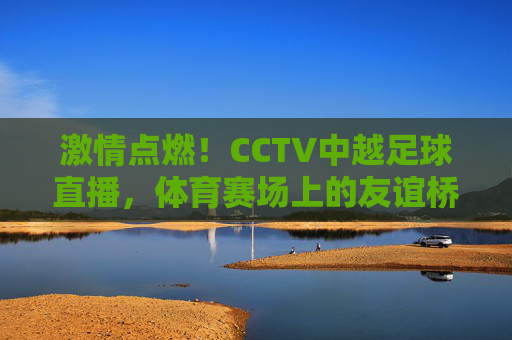激情点燃！CCTV中越足球直播，体育赛场上的友谊桥梁与激情碰撞，激情点燃！CCTV中越足球直播，体育赛场上的友谊桥梁与激情碰撞