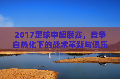 2017足球中超联赛，竞争白热化下的战术革新与俱乐部资本博弈