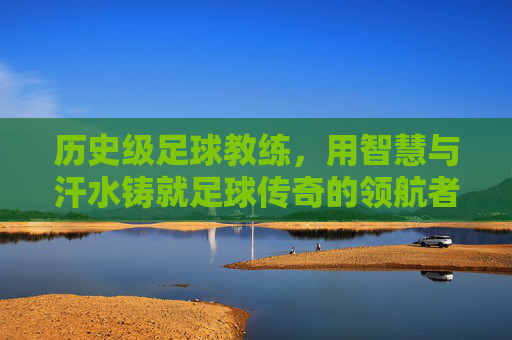 历史级足球教练,用智慧与汗水铸就足球传奇的领航者,历史级足球教练,用智慧与汗水铸就足球传奇的领航者