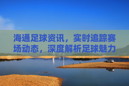 海通足球资讯，实时追踪赛场动态，深度解析足球魅力