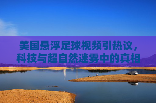 美国悬浮足球视频引热议，科技与超自然迷雾中的真相探寻