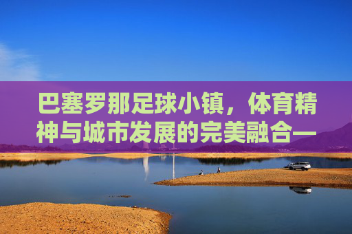 巴塞罗那足球小镇,体育精神与城市发展的完美融合——足球小镇建设的典范与启示